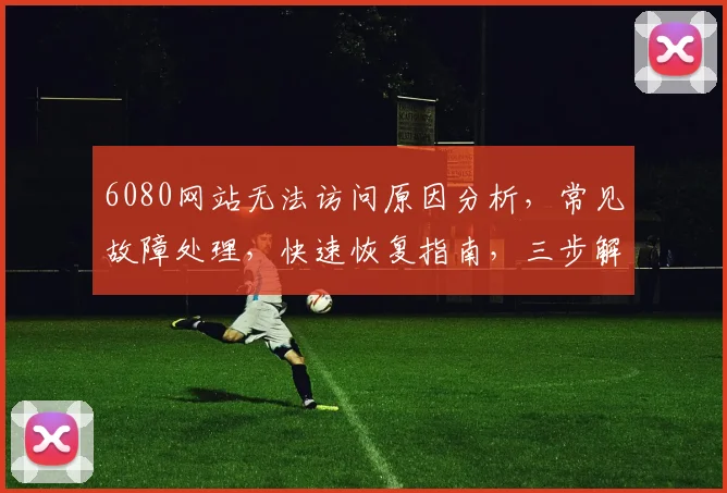 6080网站无法访问原因分析，常见故障处理，快速恢复指南，三步解决
