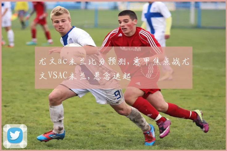 尤文ac米兰比分预测,意甲焦点战尤文VSAC米兰,悬念迭起