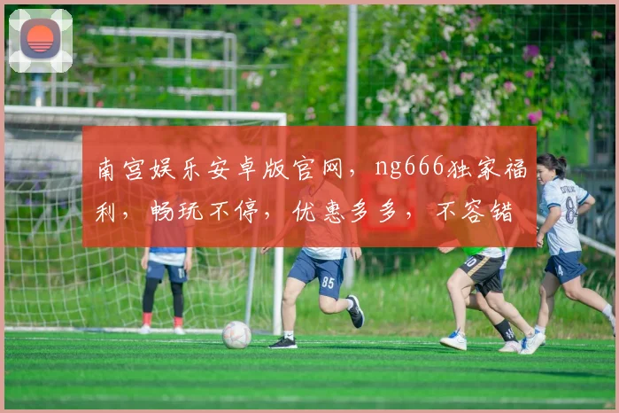 南宫娱乐安卓版官网，ng666独家福利，畅玩不停，优惠多多，不容错过