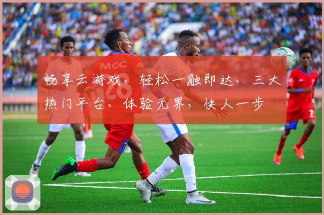 畅享云游戏，轻松一触即达，三大热门平台，体验无界，快人一步