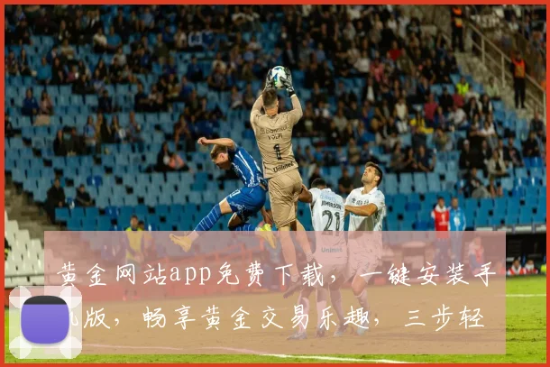 黄金网站app免费下载，一键安装手机版，畅享黄金交易乐趣，三步轻松上手，体验非凡